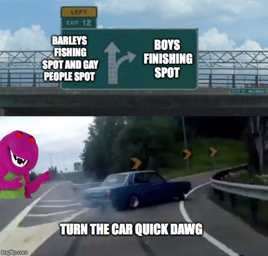 Left Exit 12 Off Ramp Meme | BARLEYS FISHING SPOT AND GAY PEOPLE SPOT; BOYS FINISHING SPOT; TURN THE CAR QUICK DAWG | image tagged in memes,left exit 12 off ramp | made w/ Imgflip meme maker