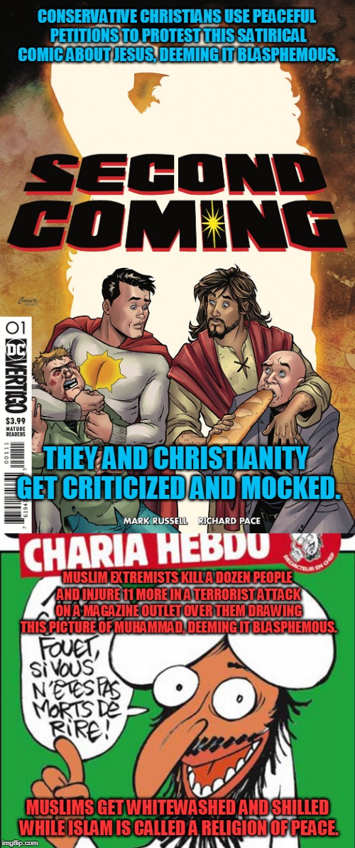 What's wrong with this picture? | CONSERVATIVE CHRISTIANS USE PEACEFUL PETITIONS TO PROTEST THIS SATIRICAL COMIC ABOUT JESUS, DEEMING IT BLASPHEMOUS. THEY AND CHRISTIANITY GET CRITICIZED AND MOCKED. MUSLIM EXTREMISTS KILL A DOZEN PEOPLE AND INJURE 11 MORE IN A TERRORIST ATTACK ON A MAGAZINE OUTLET OVER THEM DRAWING THIS PICTURE OF MUHAMMAD, DEEMING IT BLASPHEMOUS. MUSLIMS GET WHITEWASHED AND SHILLED WHILE ISLAM IS CALLED A RELIGION OF PEACE. | image tagged in memes,double standards,religion of peace,christianity,islam,think about it | made w/ Imgflip meme maker