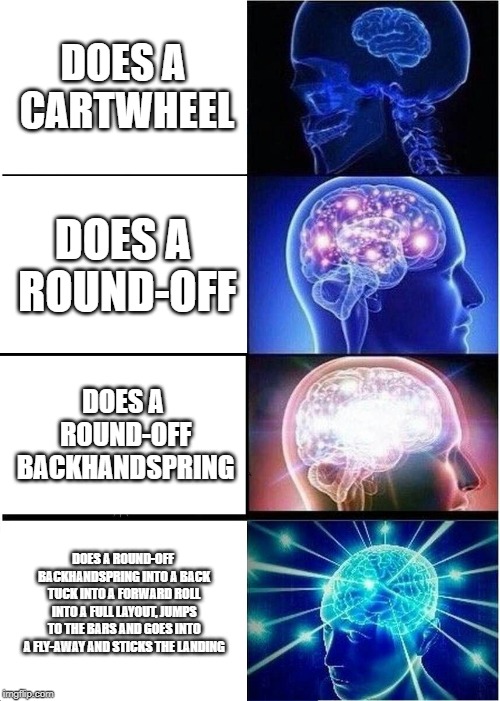 Expanding Brain | DOES A CARTWHEEL; DOES A ROUND-OFF; DOES A ROUND-OFF BACKHANDSPRING; DOES A ROUND-OFF BACKHANDSPRING INTO A BACK TUCK INTO A FORWARD ROLL INTO A FULL LAYOUT, JUMPS TO THE BARS AND GOES INTO A FLY-AWAY AND STICKS THE LANDING | image tagged in memes,expanding brain | made w/ Imgflip meme maker