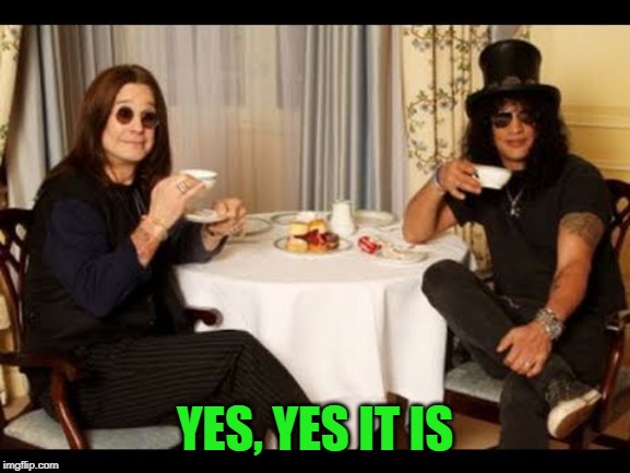 Ozzy and Slash tea time | YES, YES IT IS | image tagged in ozzy and slash tea time | made w/ Imgflip meme maker