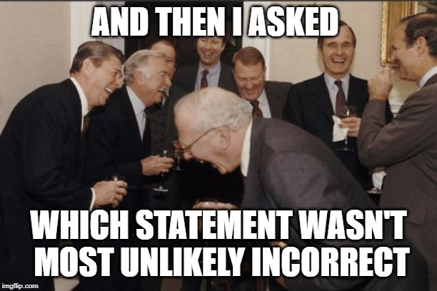 Laughing Men In Suits Meme | AND THEN I ASKED; WHICH STATEMENT WASN'T MOST UNLIKELY INCORRECT | image tagged in memes,laughing men in suits | made w/ Imgflip meme maker