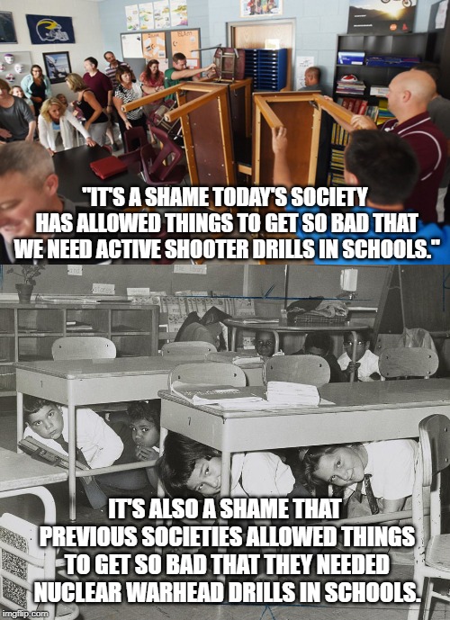 Seems we aren't learning much from previous generations. | "IT'S A SHAME TODAY'S SOCIETY HAS ALLOWED THINGS TO GET SO BAD THAT WE NEED ACTIVE SHOOTER DRILLS IN SCHOOLS."; IT'S ALSO A SHAME THAT PREVIOUS SOCIETIES ALLOWED THINGS TO GET SO BAD THAT THEY NEEDED NUCLEAR WARHEAD DRILLS IN SCHOOLS. | image tagged in news,war,society | made w/ Imgflip meme maker