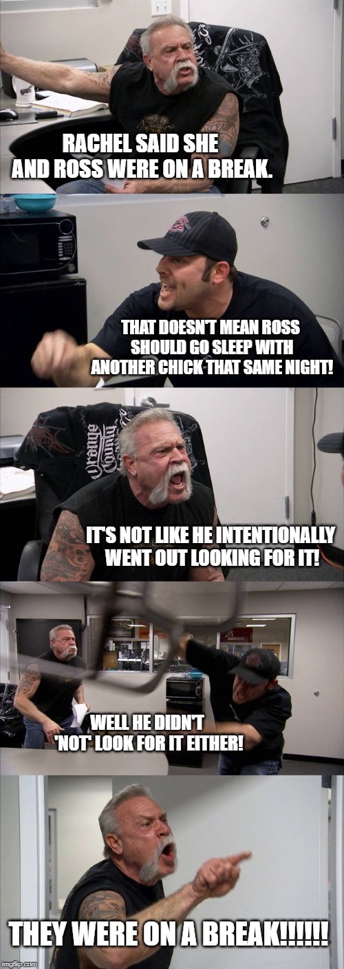 The argument of all arguments. | RACHEL SAID SHE AND ROSS WERE ON A BREAK. THAT DOESN'T MEAN ROSS SHOULD GO SLEEP WITH ANOTHER CHICK THAT SAME NIGHT! IT'S NOT LIKE HE INTENTIONALLY WENT OUT LOOKING FOR IT! WELL HE DIDN'T 'NOT' LOOK FOR IT EITHER! THEY WERE ON A BREAK!!!!!! | image tagged in memes,american chopper argument,tv shows,friends | made w/ Imgflip meme maker