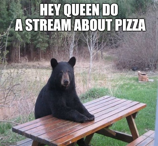 Black Bear | HEY QUEEN DO A STREAM ABOUT PIZZA | image tagged in black bear | made w/ Imgflip meme maker