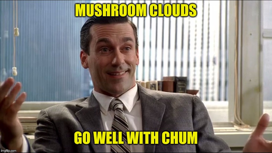 Realistic Draper | MUSHROOM CLOUDS GO WELL WITH CHUM | image tagged in realistic draper | made w/ Imgflip meme maker