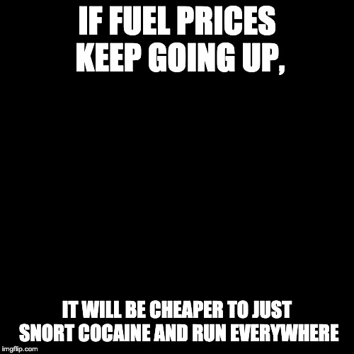 Blank Transparent Square Meme | IF FUEL PRICES KEEP GOING UP, IT WILL BE CHEAPER TO JUST SNORT COCAINE AND RUN EVERYWHERE | image tagged in memes,blank transparent square | made w/ Imgflip meme maker