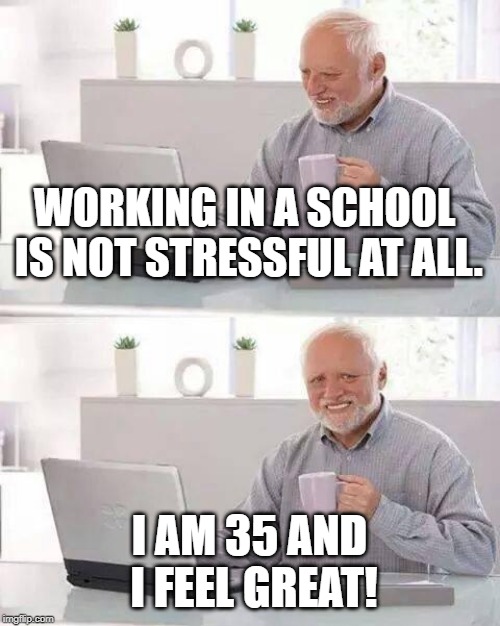 Hide the Pain Harold Meme | WORKING IN A SCHOOL IS NOT STRESSFUL AT ALL. I AM 35 AND I FEEL GREAT! | image tagged in memes,hide the pain harold | made w/ Imgflip meme maker