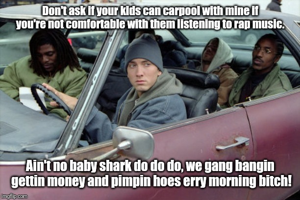 Eminem car | Don't ask if your kids can carpool with mine if you're not comfortable with them listening to rap music. Ain't no baby shark do do do, we gang bangin gettin money and pimpin hoes erry morning bitch! | image tagged in eminem car | made w/ Imgflip meme maker