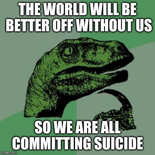 Philosoraptor Meme | THE WORLD WILL BE BETTER OFF WITHOUT US; SO WE ARE ALL COMMITTING SUICIDE | image tagged in memes,philosoraptor | made w/ Imgflip meme maker
