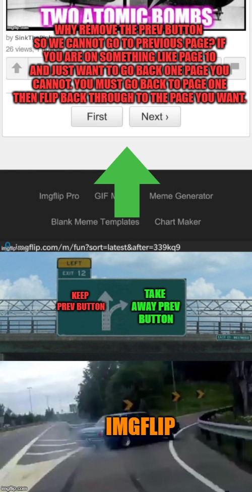 If you want to browse the latest ( as I most often do) this is an issue. Just wondering why they removed this useful feature? | WHY REMOVE THE PREV BUTTON SO WE CANNOT GO TO PREVIOUS PAGE? IF YOU ARE ON SOMETHING LIKE PAGE 10 AND JUST WANT TO GO BACK ONE PAGE YOU CANNOT. YOU MUST GO BACK TO PAGE ONE THEN FLIP BACK THROUGH TO THE PAGE YOU WANT. TAKE AWAY PREV BUTTON; KEEP PREV BUTTON; IMGFLIP | image tagged in memes,left exit 12 off ramp,nixieknox,complaining again | made w/ Imgflip meme maker