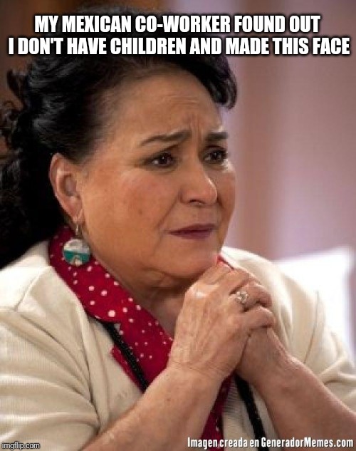 mexican too concerned mom ay mijito | MY MEXICAN CO-WORKER FOUND OUT I DON'T HAVE CHILDREN AND MADE THIS FACE | image tagged in mexican too concerned mom ay mijito | made w/ Imgflip meme maker