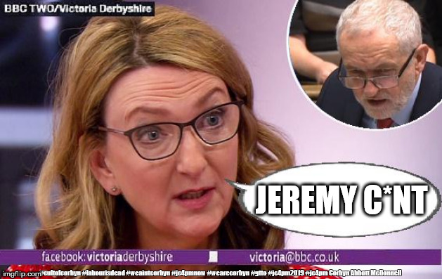 BBC - Victoria Derbyshire Show | JEREMY C*NT; #cultofcorbyn #labourisdead #weaintcorbyn #jc4pmnow #wearecorbyn #gtto #jc4pm2019 #jc4pm Corbyn Abbott McDonnell | image tagged in victoria derbyshire,cultofcorbyn,labourisdead,gtto jc4pmnow jc4pm2019,wearecorbyn weaintcorbyn,bbc bias | made w/ Imgflip meme maker