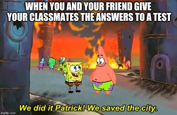 Spongebob we saved the city | WHEN YOU AND YOUR FRIEND GIVE YOUR CLASSMATES THE ANSWERS TO A TEST | image tagged in spongebob we saved the city | made w/ Imgflip meme maker