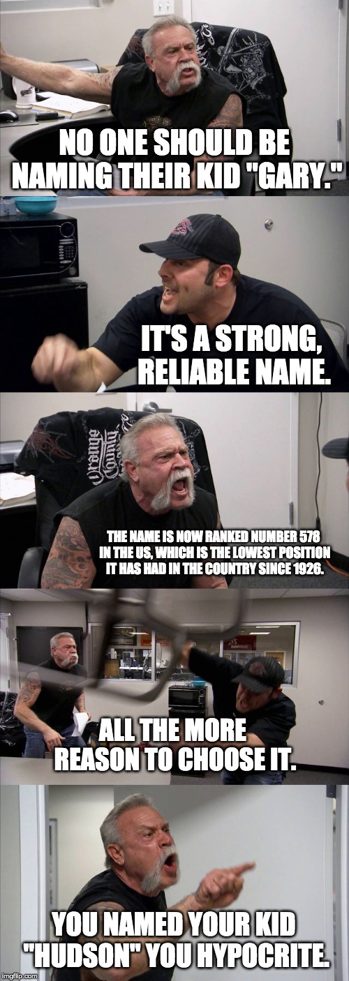 American Chopper Argument Meme | NO ONE SHOULD BE NAMING THEIR KID "GARY."; IT'S A STRONG, RELIABLE NAME. THE NAME IS NOW RANKED NUMBER 578 IN THE US, WHICH IS THE LOWEST POSITION IT HAS HAD IN THE COUNTRY SINCE 1926. ALL THE MORE REASON TO CHOOSE IT. YOU NAMED YOUR KID "HUDSON" YOU HYPOCRITE. | image tagged in memes,american chopper argument | made w/ Imgflip meme maker