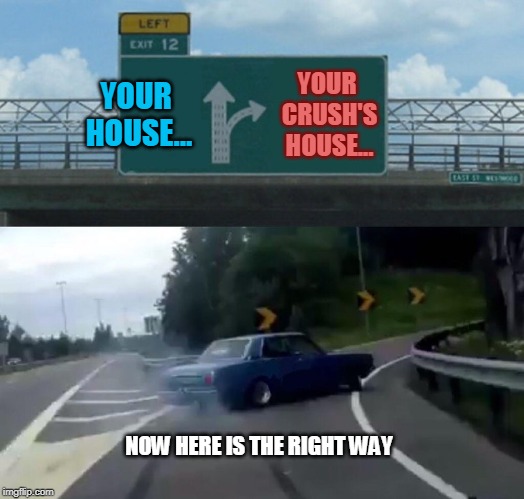 Left Exit 12 Off Ramp Meme | YOUR HOUSE... YOUR CRUSH'S HOUSE... NOW HERE IS THE RIGHT WAY | image tagged in memes,left exit 12 off ramp | made w/ Imgflip meme maker