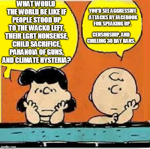 Charlie brown facebook ban | WHAT WOULD THE WORLD BE LIKE IF PEOPLE STOOD UP TO THE WACKO LEFT, THEIR LGBT NONSENSE, CHILD SACRIFICE, PARANOIA OF GUNS, AND CLIMATE HYSTERIA? YOU'D SEE AGGRESSIVE ATTACKS BY FACEBOOK FOR SPEAKING UP. CENSORSHIP, AND CHILLING 30 DAY BANS. | image tagged in lucy  charlie brown,facebook,ban,censorship | made w/ Imgflip meme maker