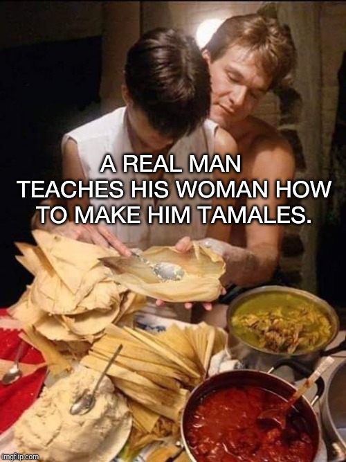 A real man | A REAL MAN TEACHES HIS WOMAN HOW TO MAKE HIM TAMALES. | image tagged in real man,tamales,mexican food,ghost,patrick swayze | made w/ Imgflip meme maker