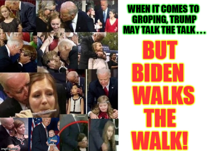 Holy crap. Creepy Joe is way way scarier to me than locker room Don | WHEN IT COMES TO GROPING, TRUMP MAY TALK THE TALK . . . BUT   BIDEN      WALKS    THE       WALK! | image tagged in groping,grope,creepy joe biden,sexual harassment,grab them by the pussy | made w/ Imgflip meme maker
