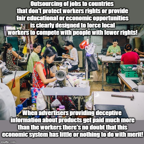 Outsourcing of jobs to countries that don't protect workers rights or provide fair educational or economic opportunities is clearly designed to force local workers to compete with people with fewer rights! When advertisers providing deceptive information about products get paid much more than the workers there's no doubt that this economic system has little or nothing to do with merit! | made w/ Imgflip meme maker