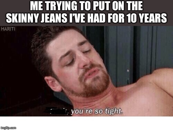 Fuck you're so tight | ME TRYING TO PUT ON THE SKINNY JEANS I’VE HAD FOR 10 YEARS | image tagged in fuck you're so tight | made w/ Imgflip meme maker