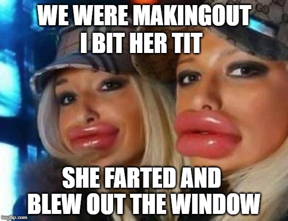 Duck Face Chicks Meme | I BIT HER TIT; WE WERE MAKINGOUT; SHE FARTED AND BLEW OUT THE WINDOW | image tagged in memes,duck face chicks | made w/ Imgflip meme maker