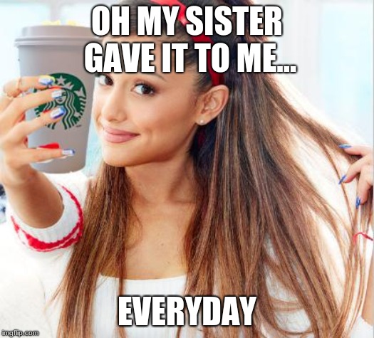 ariana grande | OH MY SISTER GAVE IT TO ME... EVERYDAY | image tagged in ariana grande | made w/ Imgflip meme maker