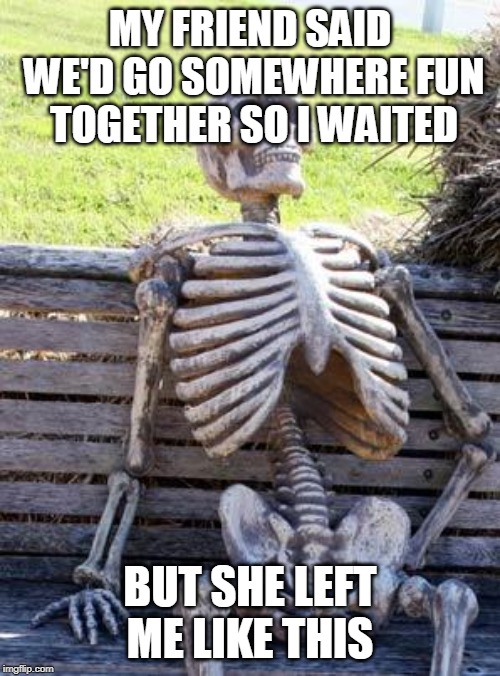 Waiting Skeleton Meme | MY FRIEND SAID WE'D GO SOMEWHERE FUN TOGETHER SO I WAITED; BUT SHE LEFT ME LIKE THIS | image tagged in memes,waiting skeleton | made w/ Imgflip meme maker