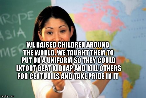 Unhelpful High School Teacher | WE RAISED CHILDREN AROUND THE WORLD. WE TAUGHT THEM TO PUT ON A UNIFORM SO THEY COULD EXTORT BEAT KIDNAP AND KILL OTHERS FOR CENTURIES AND TAKE PRIDE IN IT | image tagged in memes,unhelpful high school teacher | made w/ Imgflip meme maker