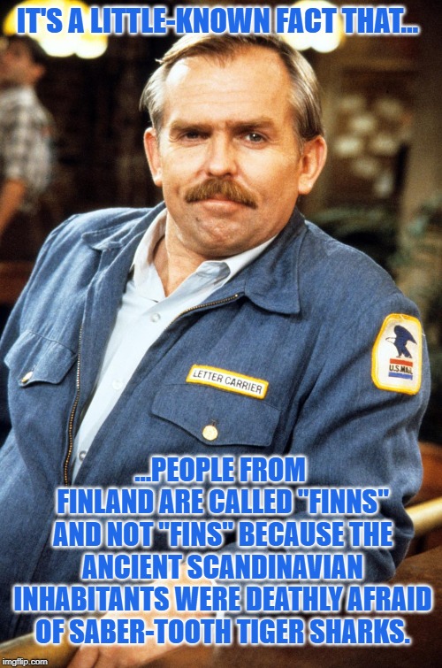 Cliff Clavin - hi res | IT'S A LITTLE-KNOWN FACT THAT... ...PEOPLE FROM FINLAND ARE CALLED "FINNS" AND NOT "FINS" BECAUSE THE ANCIENT SCANDINAVIAN INHABITANTS WERE DEATHLY AFRAID OF SABER-TOOTH TIGER SHARKS. | image tagged in cliff clavin - hi res | made w/ Imgflip meme maker