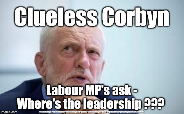 Clueless Corbyn | Clueless Corbyn; Labour MP's ask - Where's the leadership ??? #cultofcorbyn #labourisdead #weaintcorbyn #jc4pmnow #wearecorbyn #gtto #jc4pm2019 #jc4pm Corbyn Abbott McDonnell | image tagged in blame corbyn,cultofcorbyn,labourisdead,gtto jc4pmnow jc4pm2019,anti-semite and a racist,labour parlimentarty partyy | made w/ Imgflip meme maker