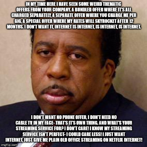 Stanley Hudson | IN MY TIME HERE I HAVE SEEN SOME WEIRD THEMATIC OFFERS FROM YOUR COMPANY. A BUNDLED OFFER WHERE IT'S ALL CHARGED SEPARATELY, A SEPARATE OFFER WHERE YOU CHARGE ME PER GIG, A SPECIAL OFFER WHERE MY RATES WILL SKYROCKET AFTER 12 MONTHS. I DON'T WANT IT, INTERNET IS INTERNET, IS INTERNET, IS INTERNET. I DON'T WANT NO PHONE OFFER, I DON'T NEED NO CABLE TV IN MY FACE- THAT'S IT'S OWN THING. AND WHAT'S YOUR STREAMING SERVICE FOR? I DON'T CARE! I KNOW MY STREAMING SERVICE ISN'T PERFECT- I COULD CARE LESS! I JUST WANT INTERNET, JUST GIVE ME PLAIN OLD OFFICE STREAMING ON NETFLIX INTERNET! | image tagged in stanley hudson | made w/ Imgflip meme maker