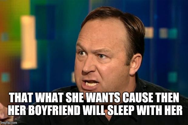 Alex Jones | THAT WHAT SHE WANTS CAUSE THEN HER BOYFRIEND WILL SLEEP WITH HER | image tagged in alex jones | made w/ Imgflip meme maker