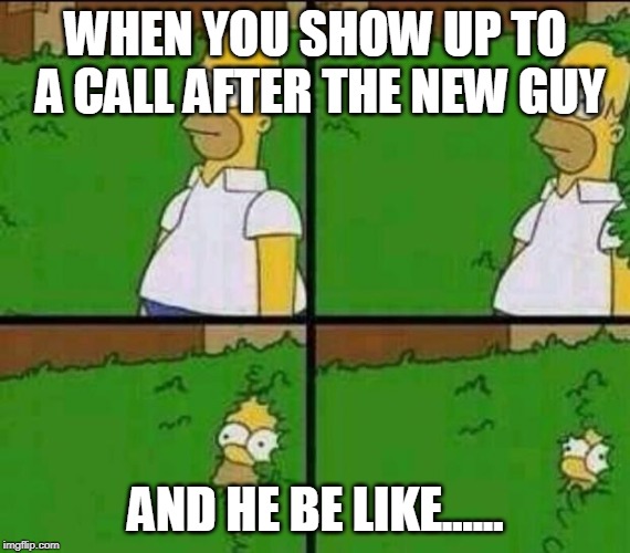 Homer Simpson in Bush - Large | WHEN YOU SHOW UP TO A CALL AFTER THE NEW GUY; AND HE BE LIKE...... | image tagged in homer simpson in bush - large | made w/ Imgflip meme maker