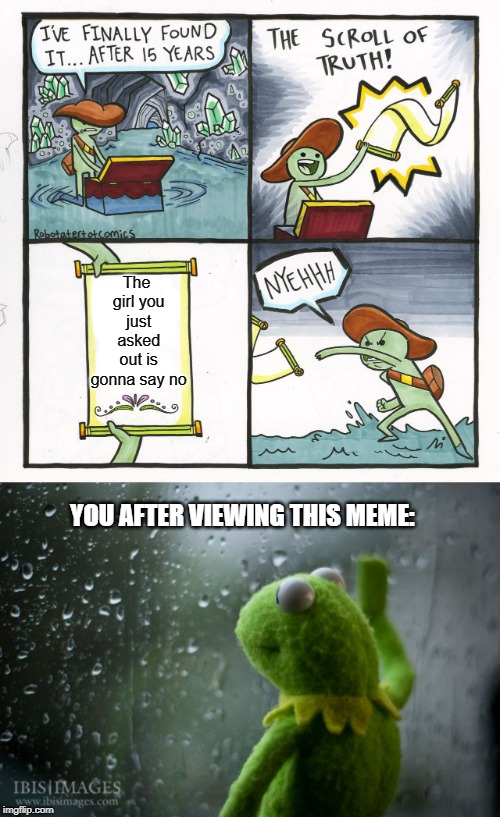 The girl you just asked out is gonna say no; YOU AFTER VIEWING THIS MEME: | image tagged in kermit window,memes,the scroll of truth | made w/ Imgflip meme maker