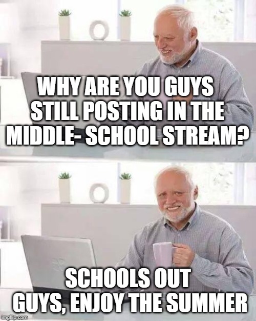 Sit back and relax. I already burned my Text books. | WHY ARE YOU GUYS STILL POSTING IN THE MIDDLE- SCHOOL STREAM? SCHOOLS OUT GUYS, ENJOY THE SUMMER | image tagged in memes,hide the pain harold | made w/ Imgflip meme maker