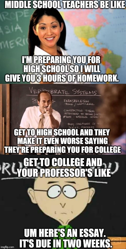MIDDLE SCHOOL TEACHERS BE LIKE; I'M PREPARING YOU FOR HIGH SCHOOL SO I WILL GIVE YOU 3 HOURS OF HOMEWORK. GET TO HIGH SCHOOL AND THEY MAKE IT EVEN WORSE SAYING THEY'RE PREPARING YOU FOR COLLEGE; GET TO COLLEGE AND YOUR PROFESSOR'S LIKE; UM HERE'S AN ESSAY. IT'S DUE IN TWO WEEKS. | image tagged in memes,unhelpful high school teacher,south park teacher,key and peele substitute teacher | made w/ Imgflip meme maker