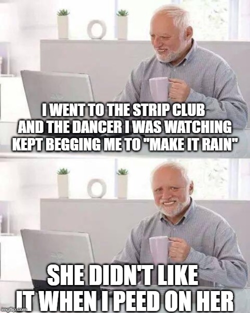 Make It Rain | I WENT TO THE STRIP CLUB AND THE DANCER I WAS WATCHING KEPT BEGGING ME TO "MAKE IT RAIN"; SHE DIDN'T LIKE IT WHEN I PEED ON HER | image tagged in memes,hide the pain harold | made w/ Imgflip meme maker