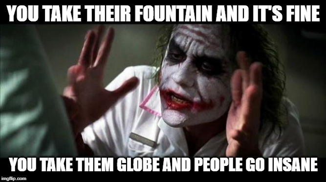 Joker Mind Loss | YOU TAKE THEIR FOUNTAIN AND IT'S FINE; YOU TAKE THEM GLOBE AND PEOPLE GO INSANE | image tagged in joker mind loss | made w/ Imgflip meme maker