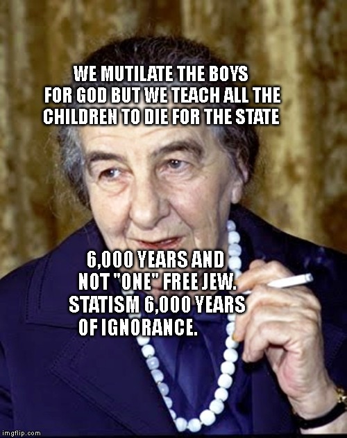 Golda Meir | WE MUTILATE THE BOYS FOR GOD BUT WE TEACH ALL THE CHILDREN TO DIE FOR THE STATE; 6,000 YEARS AND NOT "ONE" FREE JEW. STATISM 6,000 YEARS OF IGNORANCE. | image tagged in golda meir | made w/ Imgflip meme maker