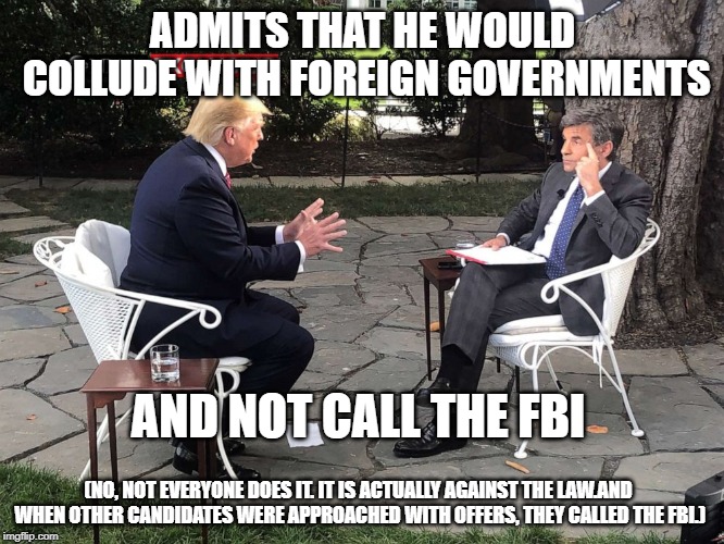 That awkward moment when Trump | ADMITS THAT HE WOULD COLLUDE WITH FOREIGN GOVERNMENTS; AND NOT CALL THE FBI; (NO, NOT EVERYONE DOES IT. IT IS ACTUALLY AGAINST THE LAW.AND WHEN OTHER CANDIDATES WERE APPROACHED WITH OFFERS, THEY CALLED THE FBI.) | image tagged in donald trump,trump russia collusion,conservative hypocrisy | made w/ Imgflip meme maker