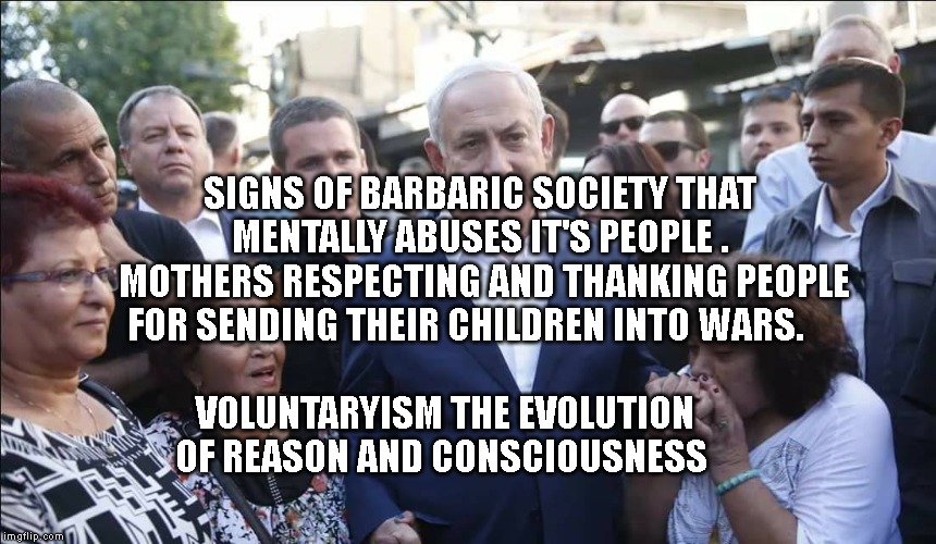 Bibi Melech Israel | SIGNS OF BARBARIC SOCIETY THAT MENTALLY ABUSES IT'S PEOPLE .  MOTHERS RESPECTING AND THANKING PEOPLE FOR SENDING THEIR CHILDREN INTO WARS. VOLUNTARYISM THE EVOLUTION OF REASON AND CONSCIOUSNESS | image tagged in bibi melech israel | made w/ Imgflip meme maker