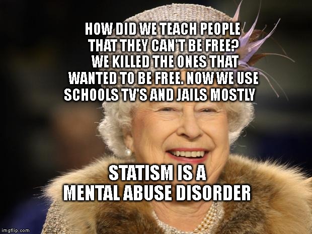 Queen Elizabeth | HOW DID WE TEACH PEOPLE THAT THEY CAN'T BE FREE?  WE KILLED THE ONES THAT WANTED TO BE FREE. NOW WE USE SCHOOLS TV'S AND JAILS MOSTLY; STATISM IS A MENTAL ABUSE DISORDER | image tagged in queen elizabeth | made w/ Imgflip meme maker