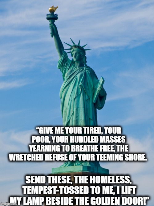 MAGA! | “GIVE ME YOUR TIRED, YOUR POOR,
YOUR HUDDLED MASSES YEARNING TO BREATHE FREE,
THE WRETCHED REFUSE OF YOUR TEEMING SHORE. SEND THESE, THE HOMELESS, TEMPEST-TOSSED TO ME,
I LIFT MY LAMP BESIDE THE GOLDEN DOOR!” | image tagged in freedom,immigration,growth,politics,maga,impeach trump | made w/ Imgflip meme maker
