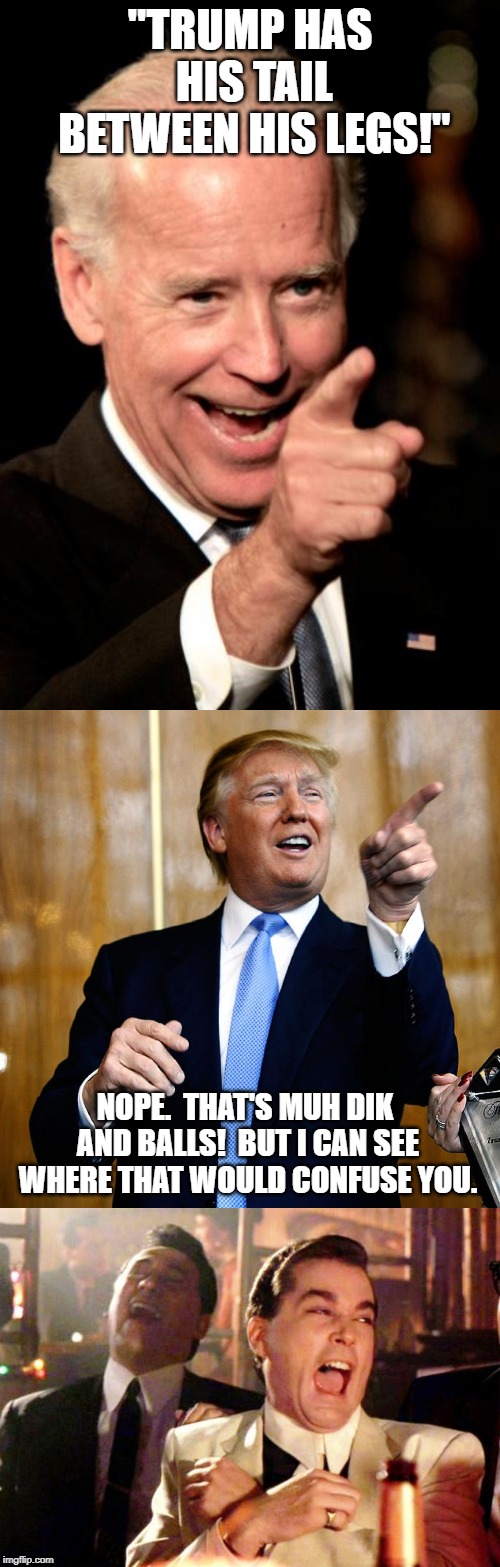 The rhetoric's getting rough out there. | "TRUMP HAS HIS TAIL BETWEEN HIS LEGS!"; NOPE.  THAT'S MUH DIK AND BALLS!  BUT I CAN SEE WHERE THAT WOULD CONFUSE YOU. | image tagged in memes,smilin biden,goodfellas laugh,donal trump birthday,donald trump,political meme | made w/ Imgflip meme maker