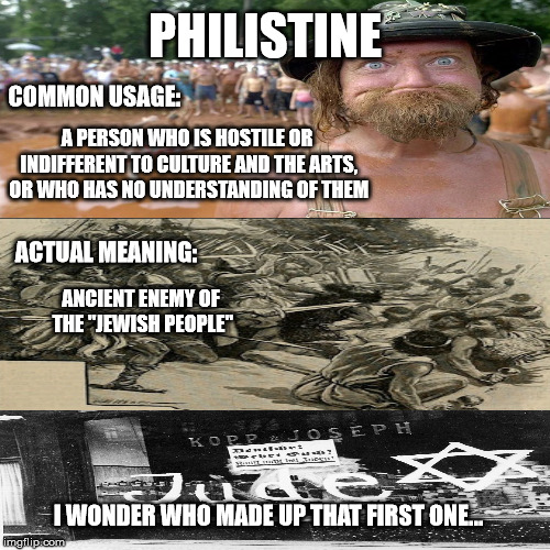 Philistinian | PHILISTINE; COMMON USAGE:; A PERSON WHO IS HOSTILE OR INDIFFERENT TO CULTURE AND THE ARTS, OR WHO HAS NO UNDERSTANDING OF THEM; ACTUAL MEANING:; ANCIENT ENEMY OF THE "JEWISH PEOPLE"; I WONDER WHO MADE UP THAT FIRST ONE... | image tagged in keiks,philistines,jews,rednecks | made w/ Imgflip meme maker