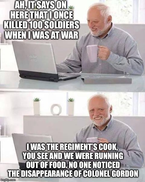 Hide the Pain Harold | AH, IT SAYS ON HERE THAT I ONCE KILLED 100 SOLDIERS WHEN I WAS AT WAR; I WAS THE REGIMENT’S COOK, YOU SEE AND WE WERE RUNNING OUT OF FOOD. NO ONE NOTICED THE DISAPPEARANCE OF COLONEL GORDON | image tagged in memes,hide the pain harold | made w/ Imgflip meme maker