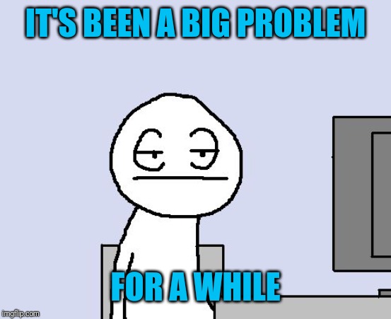 Bored of this crap | IT'S BEEN A BIG PROBLEM FOR A WHILE | image tagged in bored of this crap | made w/ Imgflip meme maker