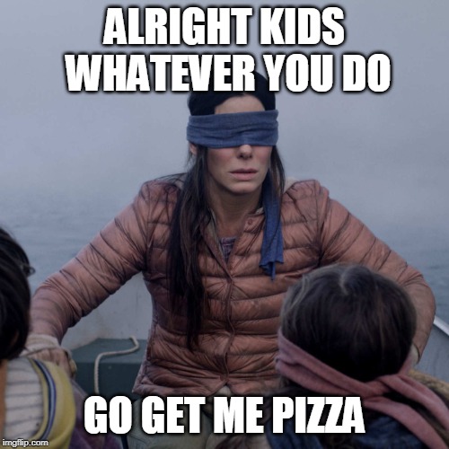 Bird Box | ALRIGHT KIDS WHATEVER YOU DO; GO GET ME PIZZA | image tagged in memes,bird box | made w/ Imgflip meme maker