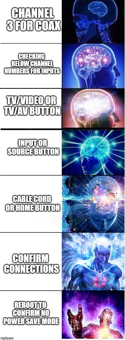 Expanding brain extended 2 | CHANNEL 3 FOR COAX; CHECKING BELOW CHANNEL NUMBERS FOR INPUTS; TV/VIDEO OR TV/AV BUTTON; INPUT OR SOURCE BUTTON; CABLE CORD OR HOME BUTTON; CONFIRM CONNECTIONS; REBOOT TO CONFIRM NO POWER SAVE MODE | image tagged in expanding brain extended 2 | made w/ Imgflip meme maker