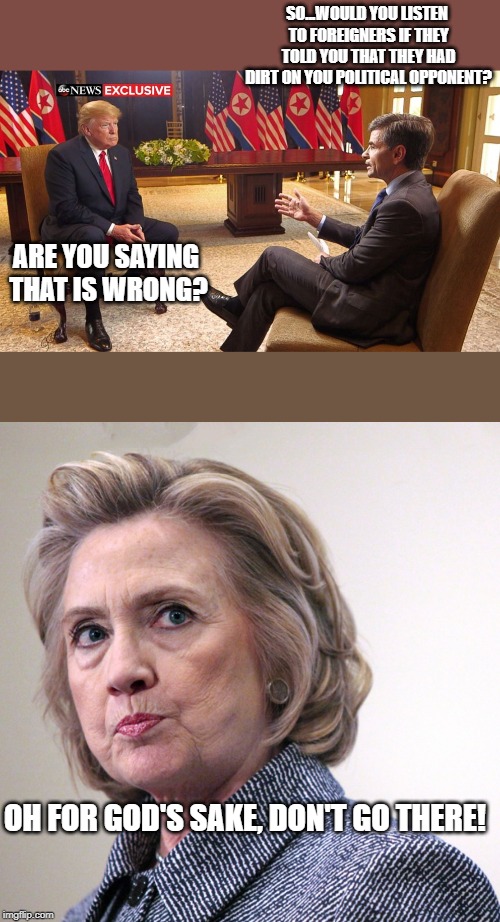 George opened up a can of worms and he doesn't even know it. | SO...WOULD YOU LISTEN TO FOREIGNERS IF THEY TOLD YOU THAT THEY HAD DIRT ON YOU POLITICAL OPPONENT? ARE YOU SAYING THAT IS WRONG? OH FOR GOD'S SAKE, DON'T GO THERE! | image tagged in hillary clinton pissed,donald trump,politics,political meme | made w/ Imgflip meme maker
